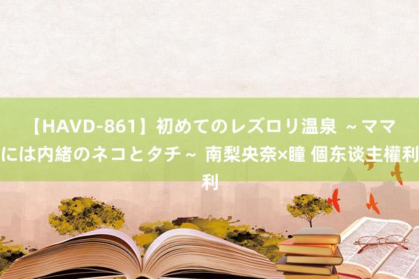 【HAVD-861】初めてのレズロリ温泉 ～ママには内緒のネコとタチ～ 南梨央奈×瞳 個东谈主權利