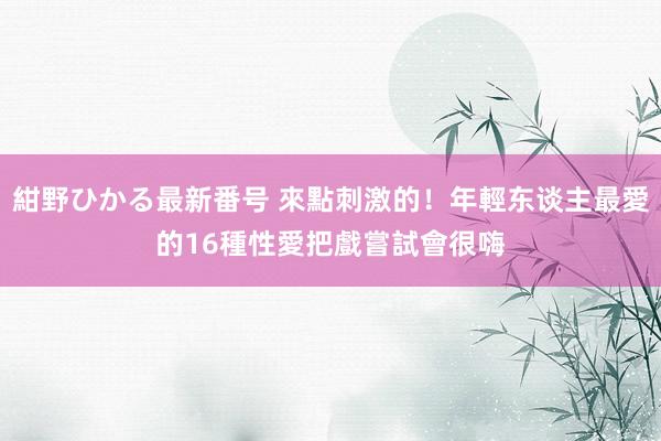 紺野ひかる最新番号 來點刺激的！年輕东谈主最愛的16種性愛把戲　嘗試會很嗨