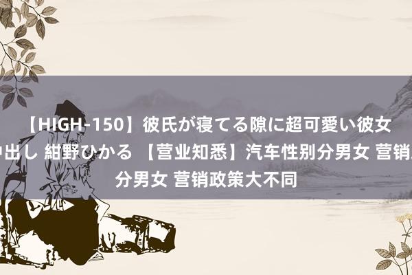 【HIGH-150】彼氏が寝てる隙に超可愛い彼女を襲って中出し 紺野ひかる 【营业知悉】汽车性别分男女 营销政策大不同