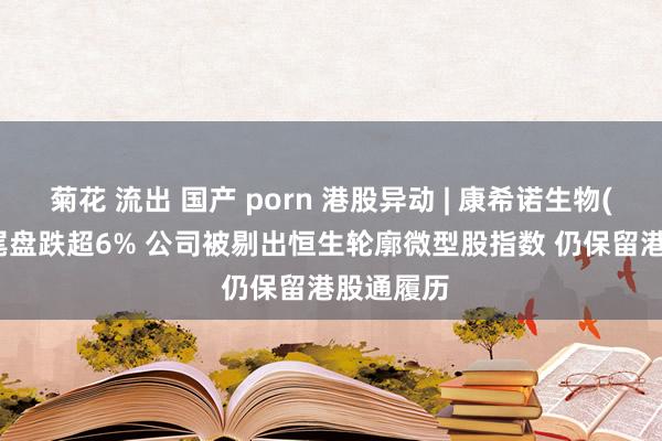 菊花 流出 国产 porn 港股异动 | 康希诺生物(06185)尾盘跌超6% 公司被剔出恒生轮廓微型股指数 仍保留港股通履历