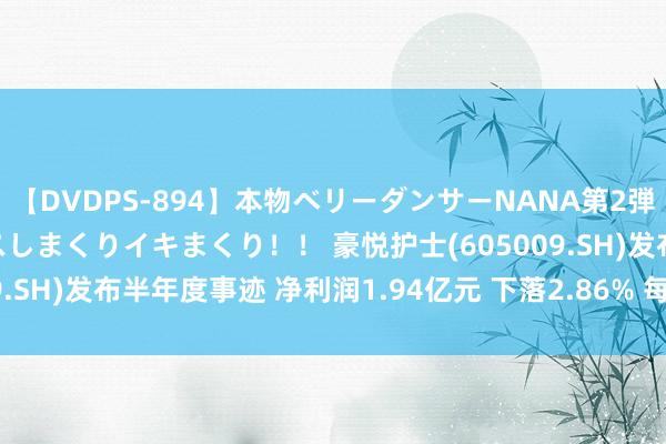 【DVDPS-894】本物ベリーダンサーNANA第2弾 悦楽の腰使いでセックスしまくりイキまくり！！ 豪悦护士(605009.SH)发布半年度事迹 净利润1.94亿元 下落2.86% 每10派8.5元