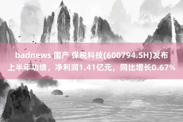 badnews 国产 保税科技(600794.SH)发布上半年功绩，净利润1.41亿元，同比增长0.67%