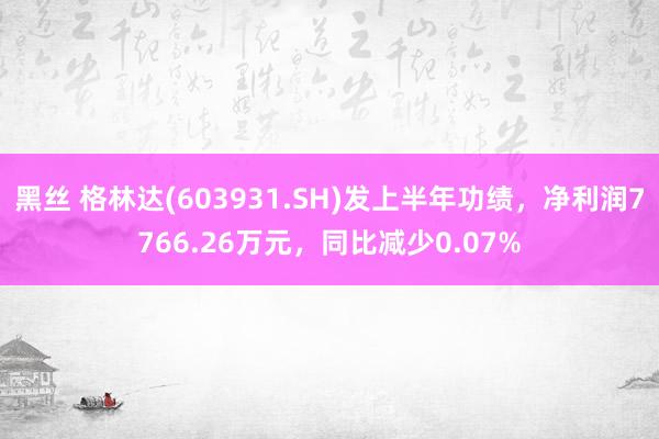 黑丝 格林达(603931.SH)发上半年功绩，净利润7766.26万元，同比减少0.07%