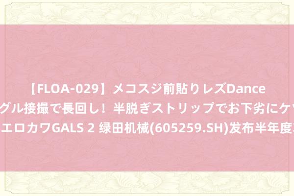 【FLOA-029】メコスジ前貼りレズDance オマ○コ喰い込みをローアングル接撮で長回し！半脱ぎストリップでお下劣にケツをシェイクするエロカワGALS 2 绿田机械(605259.SH)发布半年度功绩，净利润8547万元，同比下落19.82%