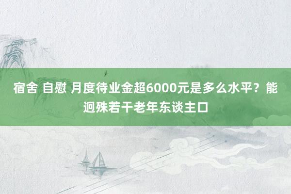 宿舍 自慰 月度待业金超6000元是多么水平？能迥殊若干老年东谈主口