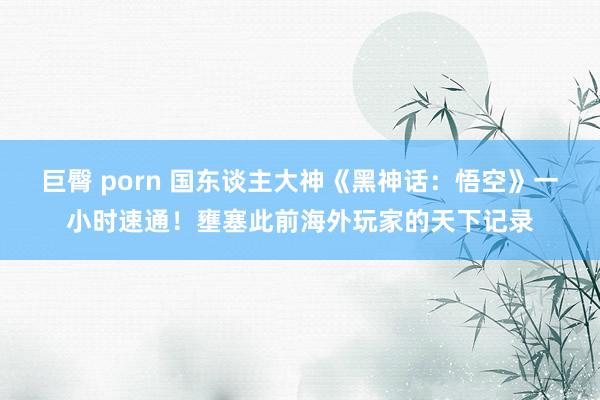 巨臀 porn 国东谈主大神《黑神话：悟空》一小时速通！壅塞此前海外玩家的天下记录