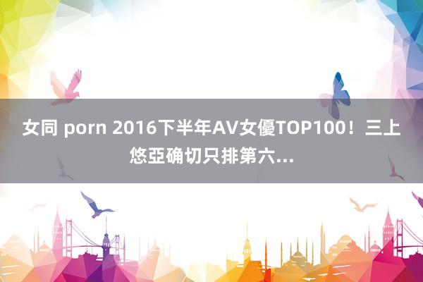 女同 porn 2016下半年AV女優TOP100！三上悠亞确切只排第六...