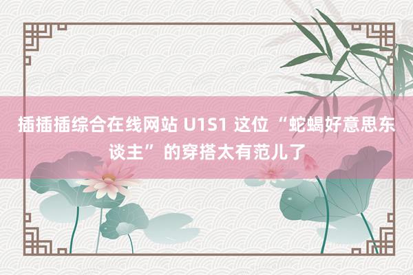 插插插综合在线网站 U1S1 这位 “蛇蝎好意思东谈主” 的穿搭太有范儿了