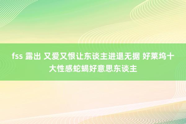 fss 露出 又爱又恨让东谈主进退无据 好莱坞十大性感蛇蝎好意思东谈主