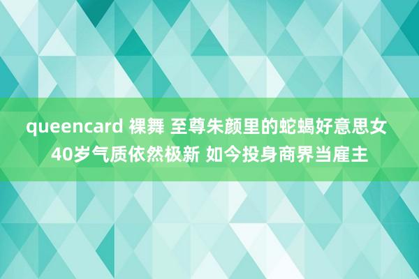 queencard 裸舞 至尊朱颜里的蛇蝎好意思女 40岁气质依然极新 如今投身商界当雇主