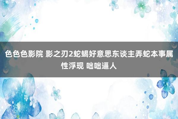 色色色影院 影之刃2蛇蝎好意思东谈主弄蛇本事属性浮现 咄咄逼人