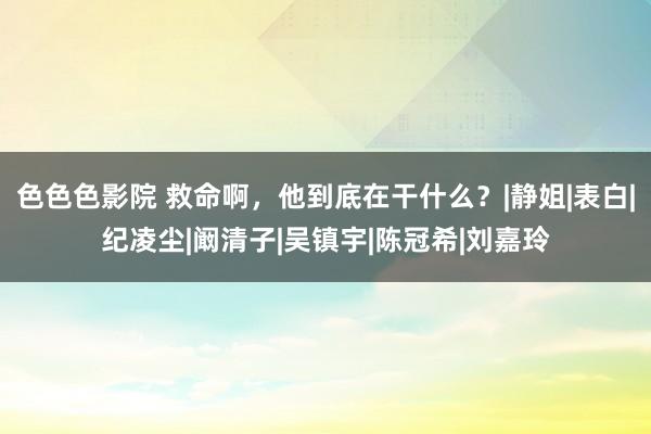 色色色影院 救命啊，他到底在干什么？|静姐|表白|纪凌尘|阚清子|吴镇宇|陈冠希|刘嘉玲