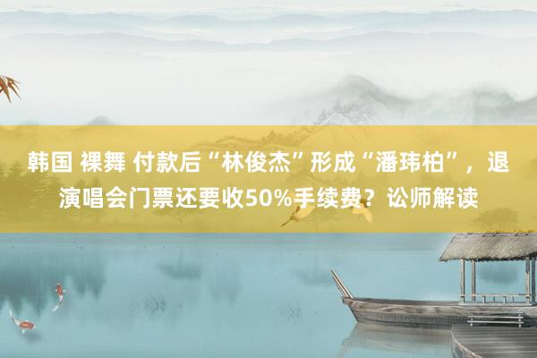 韩国 裸舞 付款后“林俊杰”形成“潘玮柏”，退演唱会门票还要收50%手续费？讼师解读