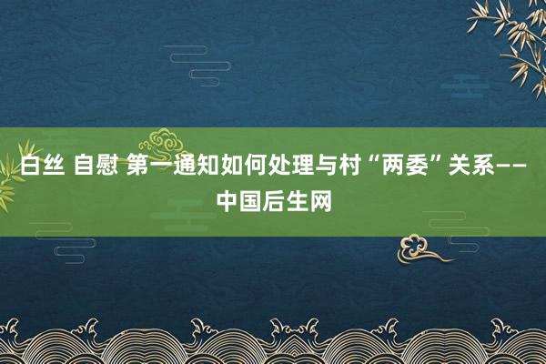 白丝 自慰 第一通知如何处理与村“两委”关系——中国后生网