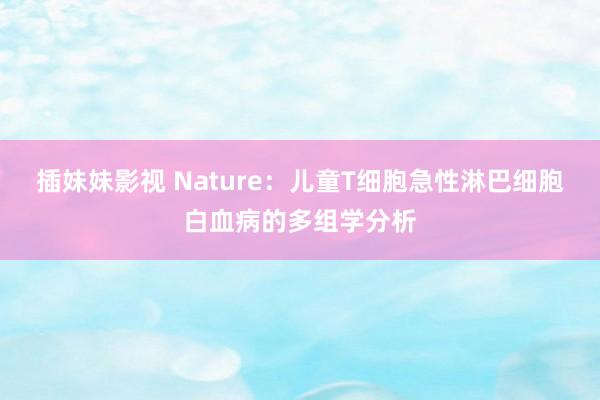 插妹妹影视 Nature：儿童T细胞急性淋巴细胞白血病的多组学分析