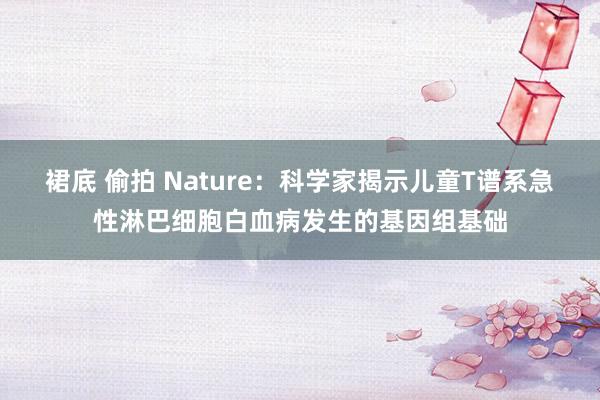 裙底 偷拍 Nature：科学家揭示儿童T谱系急性淋巴细胞白血病发生的基因组基础