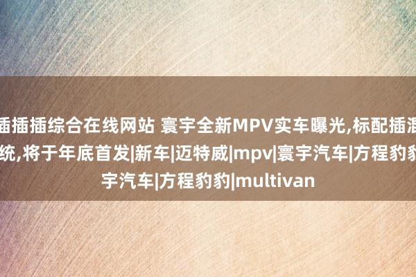 插插插综合在线网站 寰宇全新MPV实车曝光，标配插混以及四驱系统，将于年底首发|新车|迈特威|mpv|寰宇汽车|方程豹豹|multivan