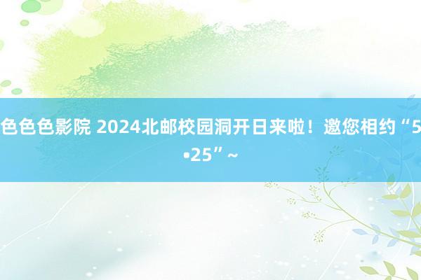 色色色影院 2024北邮校园洞开日来啦！邀您相约“5•25”~