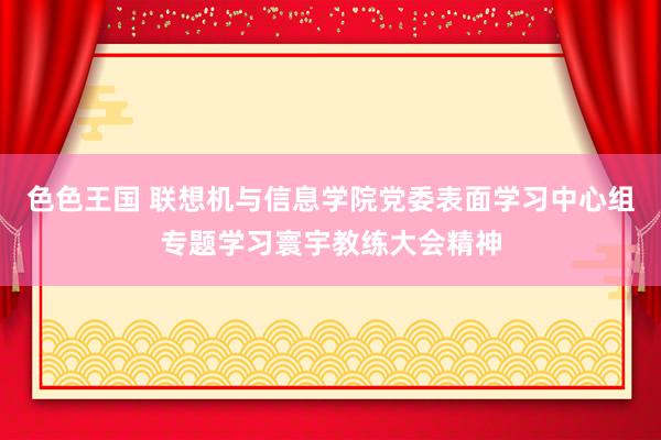 色色王国 联想机与信息学院党委表面学习中心组专题学习寰宇教练大会精神