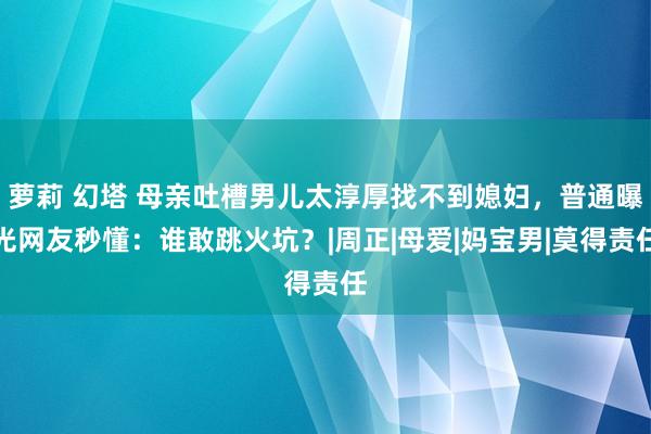 萝莉 幻塔 母亲吐槽男儿太淳厚找不到媳妇，普通曝光网友秒懂：谁敢跳火坑？|周正|母爱|妈宝男|莫得责任