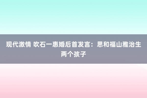 现代激情 吹石一惠婚后首发言：思和福山雅治生两个孩子