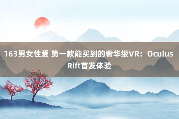 163男女性爱 第一款能买到的奢华级VR：Oculus Rift首发体验