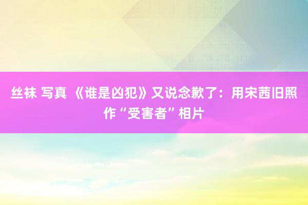 丝袜 写真 《谁是凶犯》又说念歉了：用宋茜旧照作“受害者”相片