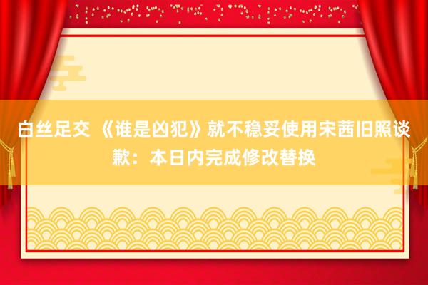 白丝足交 《谁是凶犯》就不稳妥使用宋茜旧照谈歉：本日内完成修改替换