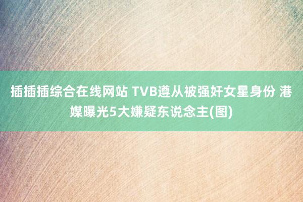 插插插综合在线网站 TVB遵从被强奸女星身份 港媒曝光5大嫌疑东说念主(图)