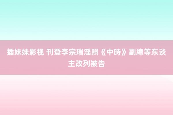 插妹妹影视 刊登李宗瑞淫照　《中時》副總等东谈主改列被告