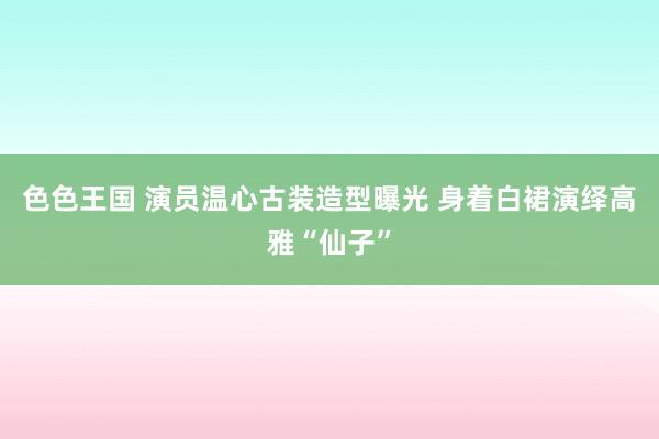 色色王国 演员温心古装造型曝光 身着白裙演绎高雅“仙子”