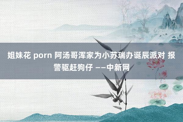 姐妹花 porn 阿汤哥浑家为小苏瑞办诞辰派对 报警驱赶狗仔 ——中新网