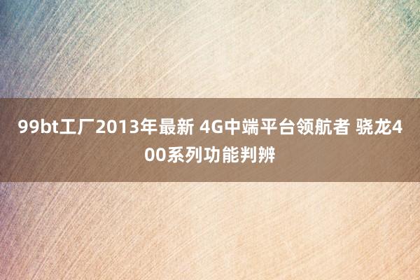 99bt工厂2013年最新 4G中端平台领航者 骁龙400系列功能判辨