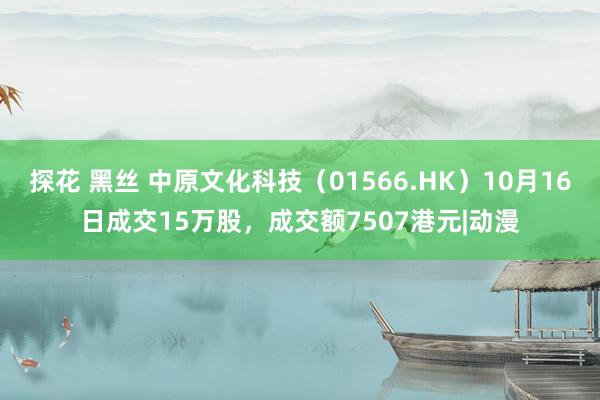 探花 黑丝 中原文化科技（01566.HK）10月16日成交15万股，成交额7507港元|动漫