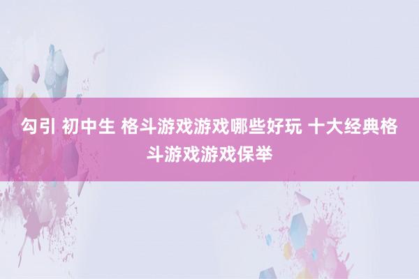 勾引 初中生 格斗游戏游戏哪些好玩 十大经典格斗游戏游戏保举