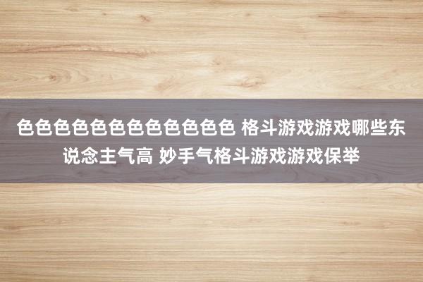 色色色色色色色色色色色色 格斗游戏游戏哪些东说念主气高 妙手气格斗游戏游戏保举