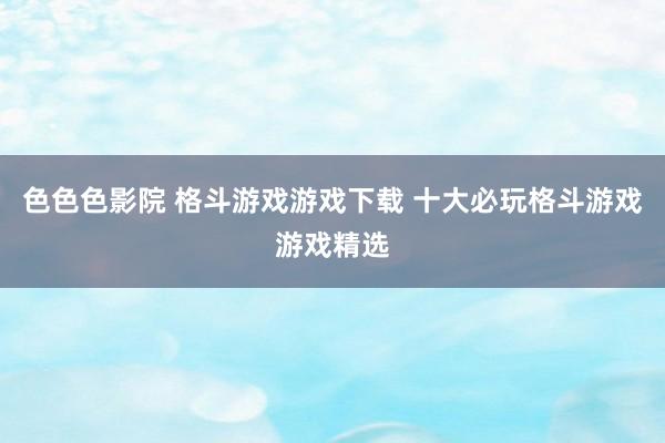 色色色影院 格斗游戏游戏下载 十大必玩格斗游戏游戏精选