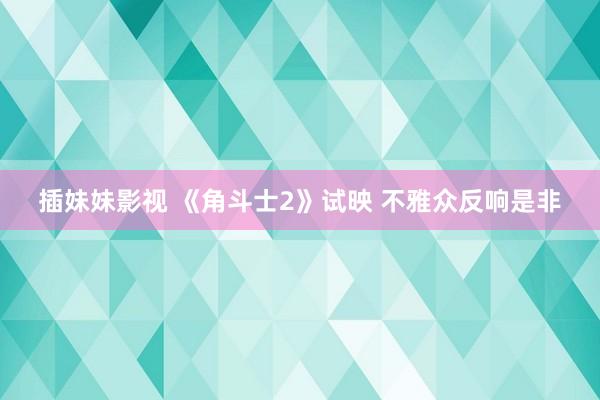 插妹妹影视 《角斗士2》试映 不雅众反响是非