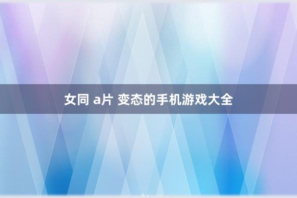 女同 a片 变态的手机游戏大全