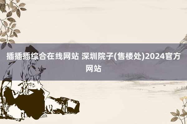 插插插综合在线网站 深圳院子(售楼处)2024官方网站