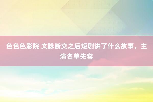 色色色影院 文脉断交之后短剧讲了什么故事，主演名单先容