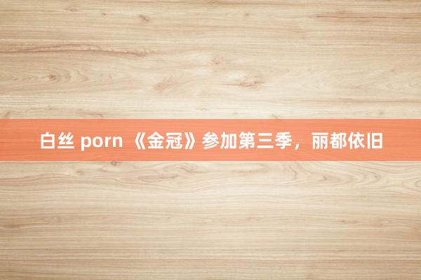 白丝 porn 《金冠》参加第三季，丽都依旧