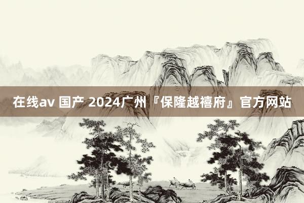 在线av 国产 2024广州『保隆越禧府』官方网站