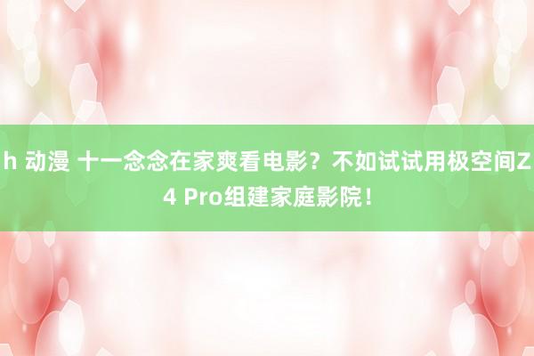 h 动漫 十一念念在家爽看电影？不如试试用极空间Z4 Pro组建家庭影院！