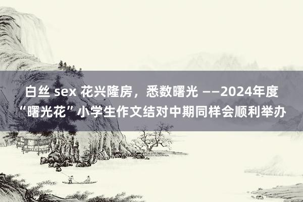 白丝 sex 花兴隆房，悉数曙光 ——2024年度“曙光花”小学生作文结对中期同样会顺利举办