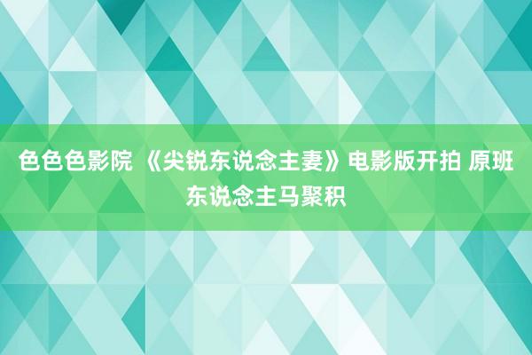 色色色影院 《尖锐东说念主妻》电影版开拍 原班东说念主马聚积