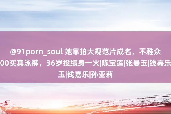 @91porn_soul 她靠拍大规范片成名，不雅众愿花4000买其泳裤，36岁投缳身一火|陈宝莲|张曼玉|钱嘉乐|孙亚莉