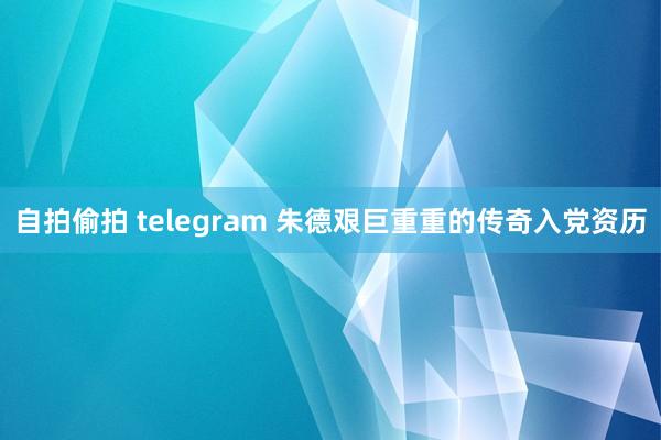 自拍偷拍 telegram 朱德艰巨重重的传奇入党资历