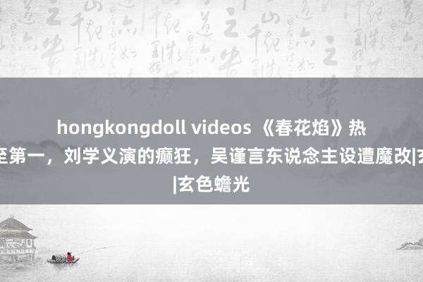 hongkongdoll videos 《春花焰》热度飙升至第一，刘学义演的癫狂，吴谨言东说念主设遭魔改|玄色蟾光