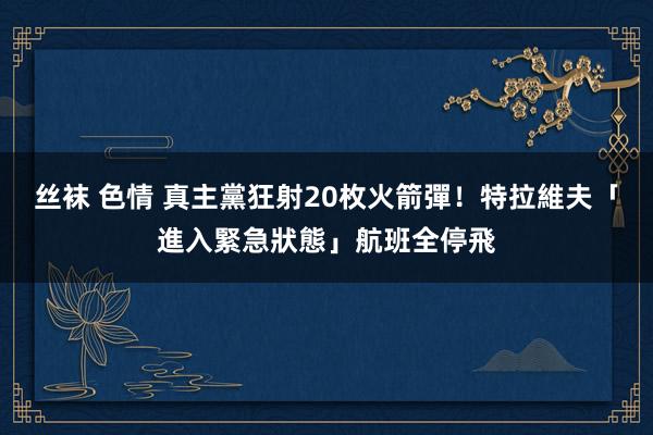 丝袜 色情 真主黨狂射20枚火箭彈！　特拉維夫「進入緊急狀態」航班全停飛